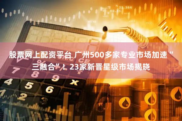 股票网上配资平台 广州500多家专业市场加速“三融合”！23家新晋星级市场揭晓