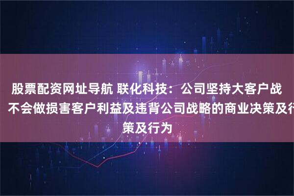 股票配资网址导航 联化科技：公司坚持大客户战略，不会做损害客户利益及违背公司战略的商业决策及行为