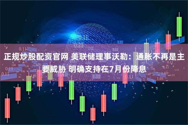 正规炒股配资官网 美联储理事沃勒：通胀不再是主要威胁 明确支持在7月份降息