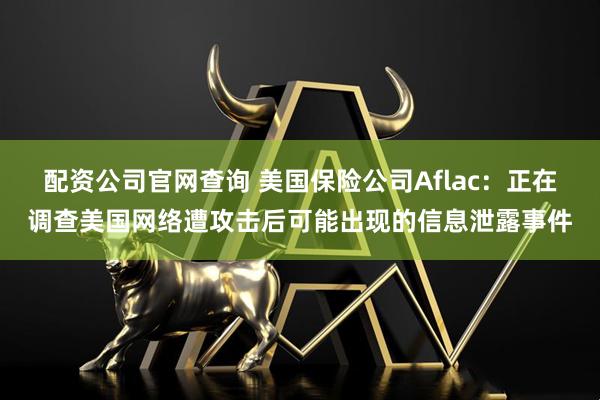 配资公司官网查询 美国保险公司Aflac：正在调查美国网络遭攻击后可能出现的信息泄露事件