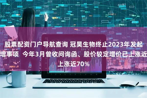 股票配资门户导航查询 冠昊生物终止2023年发起的定增事项  今年3月曾收问询函、股价较定增价已上涨近70%