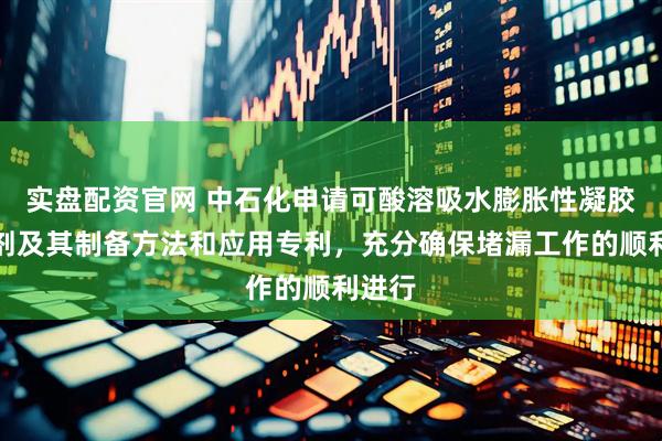 实盘配资官网 中石化申请可酸溶吸水膨胀性凝胶堵漏剂及其制备方法和应用专利，充分确保堵漏工作的顺利进行
