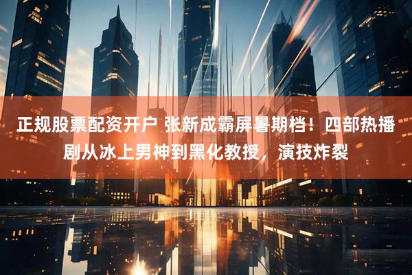 正规股票配资开户 张新成霸屏暑期档！四部热播剧从冰上男神到黑化教授，演技炸裂