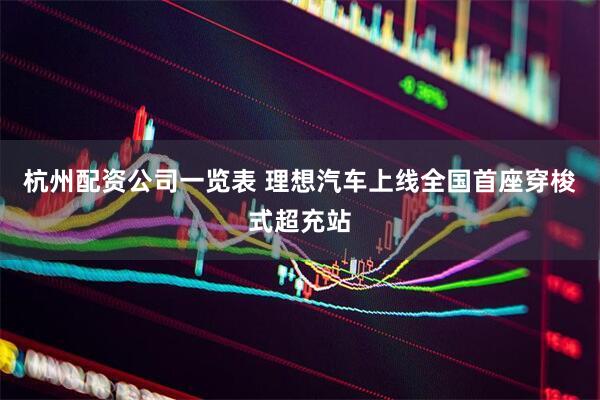 杭州配资公司一览表 理想汽车上线全国首座穿梭式超充站