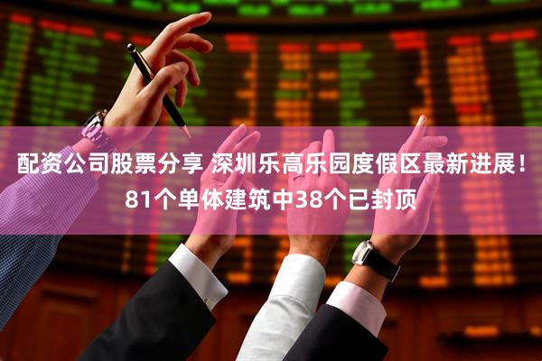 配资公司股票分享 深圳乐高乐园度假区最新进展！81个单体建筑中38个已封顶