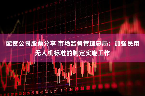 配资公司股票分享 市场监督管理总局：加强民用无人机标准的制定实施工作