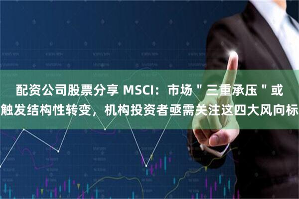 配资公司股票分享 MSCI：市场＂三重承压＂或触发结构性转变，机构投资者亟需关注这四大风向标