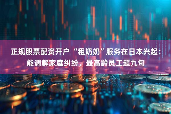正规股票配资开户 “租奶奶”服务在日本兴起：能调解家庭纠纷，最高龄员工超九旬
