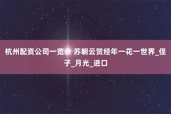 杭州配资公司一览表 苏朝云贺经年一花一世界_侄子_月光_进口