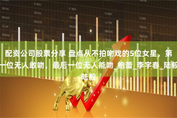 配资公司股票分享 盘点从不拍吻戏的5位女星，第一位无人敢吻，最后一位无人能吻_鲍蕾_李宇春_陆毅