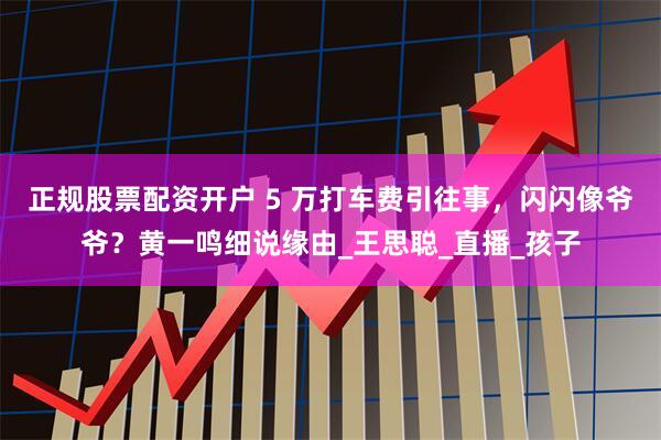 正规股票配资开户 5 万打车费引往事，闪闪像爷爷？黄一鸣细说缘由_王思聪_直播_孩子