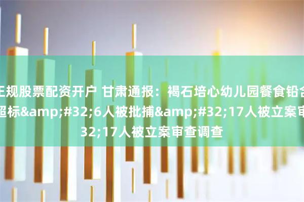 正规股票配资开户 甘肃通报：褐石培心幼儿园餐食铅含量严重超标&#32;6人被批捕&#32;17人被立案审查调查