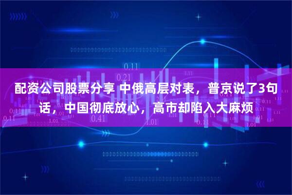 配资公司股票分享 中俄高层对表，普京说了3句话，中国彻底放心，高市却陷入大麻烦