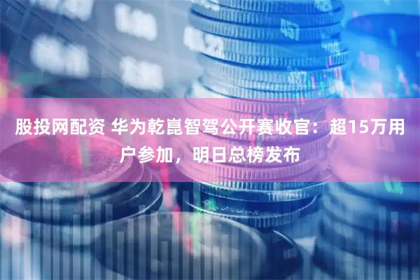 股投网配资 华为乾崑智驾公开赛收官：超15万用户参加，明日总榜发布