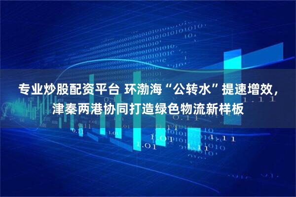 专业炒股配资平台 环渤海“公转水”提速增效，津秦两港协同打造绿色物流新样板