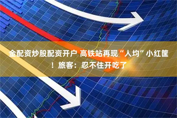金配资炒股配资开户 高铁站再现“人均”小红筐！旅客：忍不住开吃了