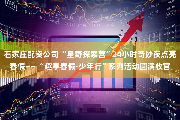 石家庄配资公司 “星野探索营”24小时奇妙夜点亮春假—— “趣享春假·少年行”系列活动圆满收官