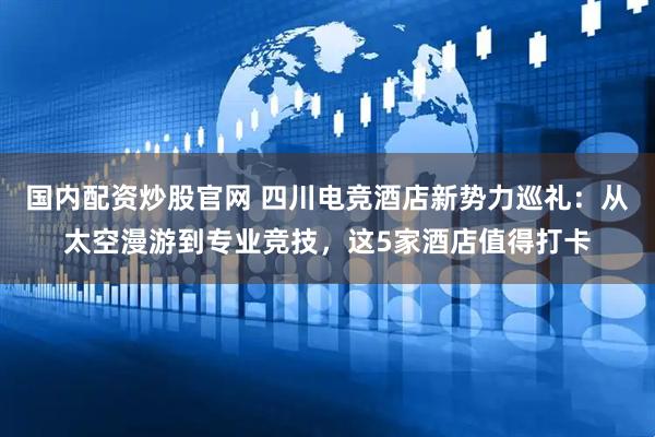 国内配资炒股官网 四川电竞酒店新势力巡礼：从太空漫游到专业竞技，这5家酒店值得打卡