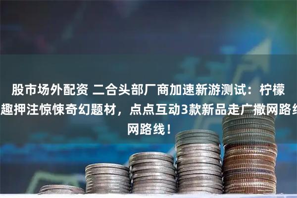 股市场外配资 二合头部厂商加速新游测试：柠檬微趣押注惊悚奇幻题材，点点互动3款新品走广撒网路线！