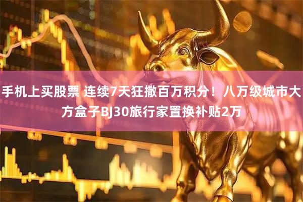 手机上买股票 连续7天狂撒百万积分！八万级城市大方盒子BJ30旅行家置换补贴2万